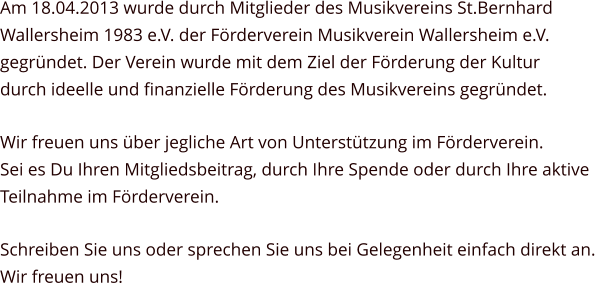 Am 18.04.2013 wurde durch Mitglieder des Musikvereins St.Bernhard  Wallersheim 1983 e.V. der Förderverein Musikverein Wallersheim e.V.  gegründet. Der Verein wurde mit dem Ziel der Förderung der Kultur  durch ideelle und finanzielle Förderung des Musikvereins gegründet. Wir freuen uns über jegliche Art von Unterstützung im Förderverein.  Sei es Du Ihren Mitgliedsbeitrag, durch Ihre Spende oder durch Ihre aktive  Teilnahme im Förderverein.  Schreiben Sie uns oder sprechen Sie uns bei Gelegenheit einfach direkt an.  Wir freuen uns!