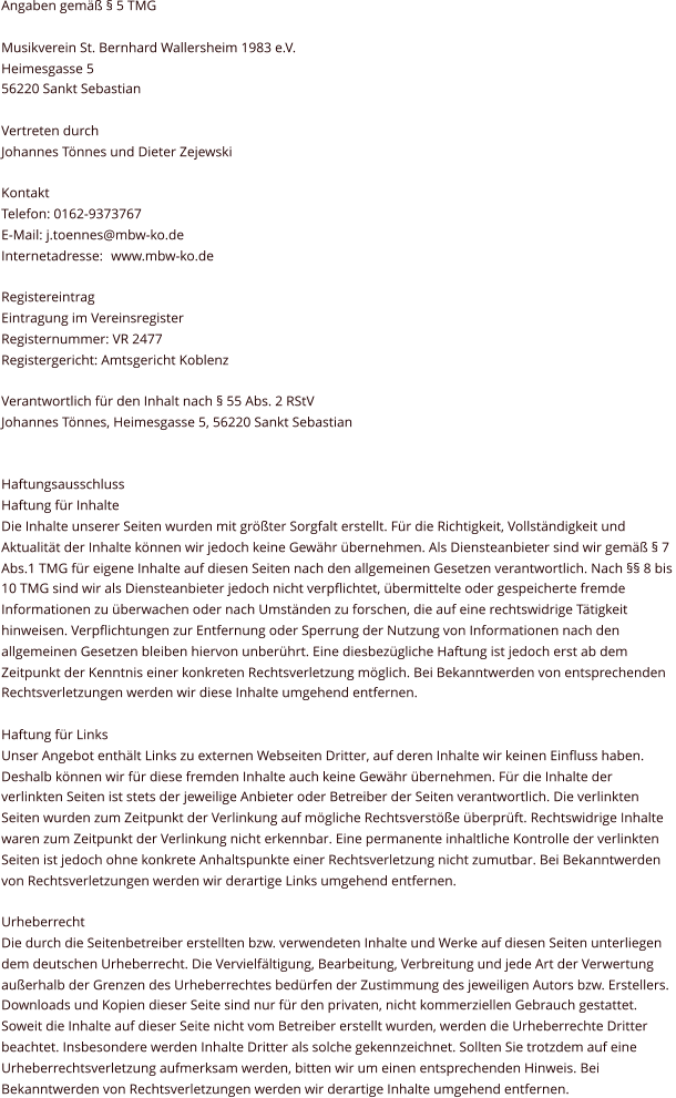 Angaben gemäß § 5 TMG Musikverein St. Bernhard Wallersheim 1983 e.V. Heimesgasse 5 56220 Sankt Sebastian Vertreten durch Johannes Tönnes und Dieter Zejewski Kontakt Telefon: 0162-9373767 E-Mail: j.toennes@mbw-ko.de Internetadresse:  www.mbw-ko.de Registereintrag Eintragung im Vereinsregister Registernummer: VR 2477  Registergericht: Amtsgericht Koblenz Verantwortlich für den Inhalt nach § 55 Abs. 2 RStV Johannes Tönnes, Heimesgasse 5, 56220 Sankt Sebastian   Haftungsausschluss Haftung für Inhalte Die Inhalte unserer Seiten wurden mit größter Sorgfalt erstellt. Für die Richtigkeit, Vollständigkeit und  Aktualität der Inhalte können wir jedoch keine Gewähr übernehmen. Als Diensteanbieter sind wir gemäß § 7  Abs.1 TMG für eigene Inhalte auf diesen Seiten nach den allgemeinen Gesetzen verantwortlich. Nach §§ 8 bis  10 TMG sind wir als Diensteanbieter jedoch nicht verpflichtet, übermittelte oder gespeicherte fremde  Informationen zu überwachen oder nach Umständen zu forschen, die auf eine rechtswidrige Tätigkeit  hinweisen. Verpflichtungen zur Entfernung oder Sperrung der Nutzung von Informationen nach den  allgemeinen Gesetzen bleiben hiervon unberührt. Eine diesbezügliche Haftung ist jedoch erst ab dem  Zeitpunkt der Kenntnis einer konkreten Rechtsverletzung möglich. Bei Bekanntwerden von entsprechenden  Rechtsverletzungen werden wir diese Inhalte umgehend entfernen. Haftung für Links Unser Angebot enthält Links zu externen Webseiten Dritter, auf deren Inhalte wir keinen Einfluss haben.  Deshalb können wir für diese fremden Inhalte auch keine Gewähr übernehmen. Für die Inhalte der  verlinkten Seiten ist stets der jeweilige Anbieter oder Betreiber der Seiten verantwortlich. Die verlinkten  Seiten wurden zum Zeitpunkt der Verlinkung auf mögliche Rechtsverstöße überprüft. Rechtswidrige Inhalte  waren zum Zeitpunkt der Verlinkung nicht erkennbar. Eine permanente inhaltliche Kontrolle der verlinkten  Seiten ist jedoch ohne konkrete Anhaltspunkte einer Rechtsverletzung nicht zumutbar. Bei Bekanntwerden  von Rechtsverletzungen werden wir derartige Links umgehend entfernen. Urheberrecht Die durch die Seitenbetreiber erstellten bzw. verwendeten Inhalte und Werke auf diesen Seiten unterliegen  dem deutschen Urheberrecht. Die Vervielfältigung, Bearbeitung, Verbreitung und jede Art der Verwertung  außerhalb der Grenzen des Urheberrechtes bedürfen der Zustimmung des jeweiligen Autors bzw. Erstellers.  Downloads und Kopien dieser Seite sind nur für den privaten, nicht kommerziellen Gebrauch gestattet.  Soweit die Inhalte auf dieser Seite nicht vom Betreiber erstellt wurden, werden die Urheberrechte Dritter  beachtet. Insbesondere werden Inhalte Dritter als solche gekennzeichnet. Sollten Sie trotzdem auf eine  Urheberrechtsverletzung aufmerksam werden, bitten wir um einen entsprechenden Hinweis. Bei  Bekanntwerden von Rechtsverletzungen werden wir derartige Inhalte umgehend entfernen.